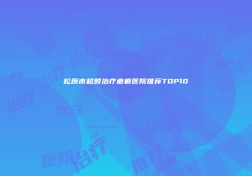 松原市超频治疗疤痕医院推荐TOP10