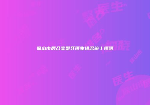 保山市唇凸靠整牙医生排名前十揭晓