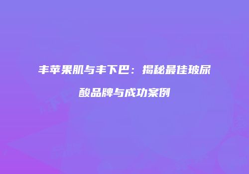 丰苹果肌与丰下巴：揭秘最佳玻尿酸品牌与成功案例