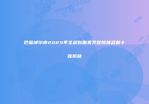 巴彦淖尔市2025年全瓷贴面美牙医院排名前十强揭晓