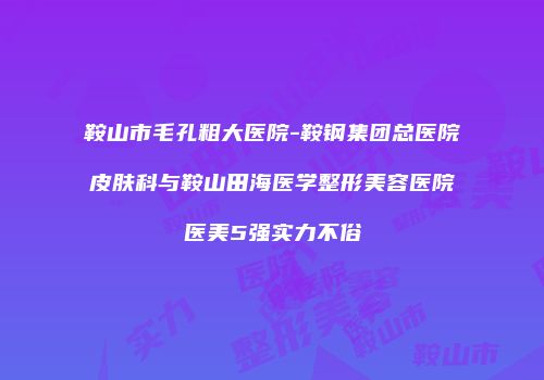 鞍山市毛孔粗大医院-鞍钢集团总医院皮肤科与鞍山田海医学整形美容医院医美5强实力不俗