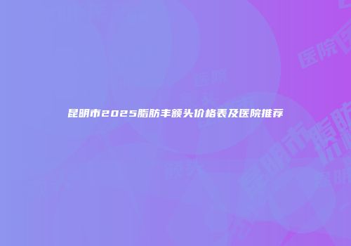 昆明市2025脂肪丰额头价格表及医院推荐