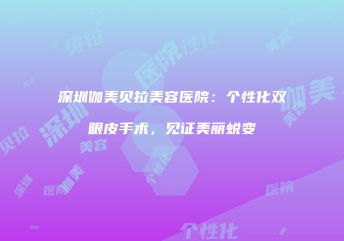 深圳伽美贝拉美容医院：个性化双眼皮手术，见证美丽蜕变