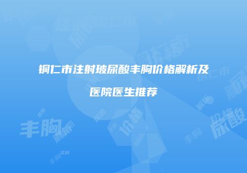 铜仁市注射玻尿酸丰胸价格解析及医院医生推荐
