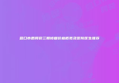 营口市唇腭裂三期修复价格概览及医院医生推荐
