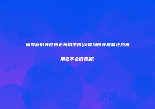 鹰潭隐形牙箍矫正费用范围(鹰潭隐形牙箍矫正的费用会不会很贵呢)