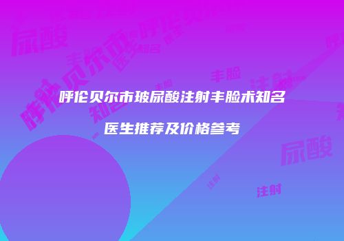 呼伦贝尔市玻尿酸注射丰脸术知名医生推荐及价格参考