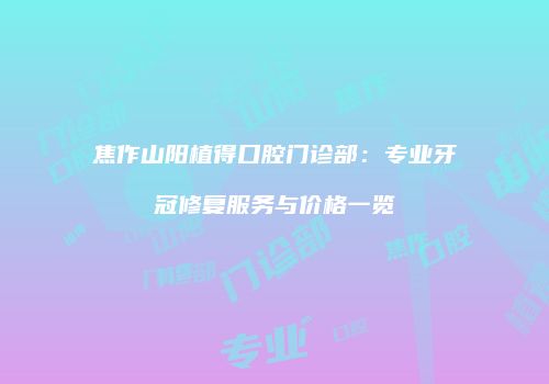 焦作山阳植得口腔门诊部：专业牙冠修复服务与价格一览