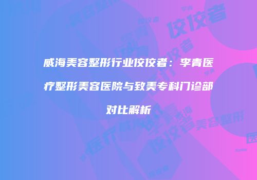 威海美容整形行业佼佼者：李青医疗整形美容医院与致美专科门诊部对比解析