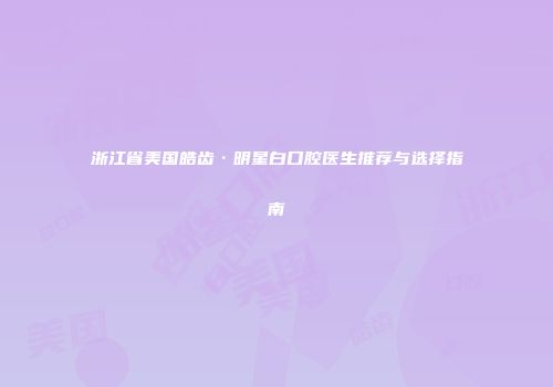 浙江省美国皓齿·明星白口腔医生推荐与选择指南