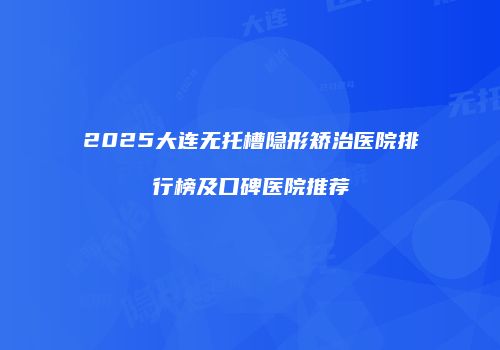 2025大连无托槽隐形矫治医院排行榜及口碑医院推荐