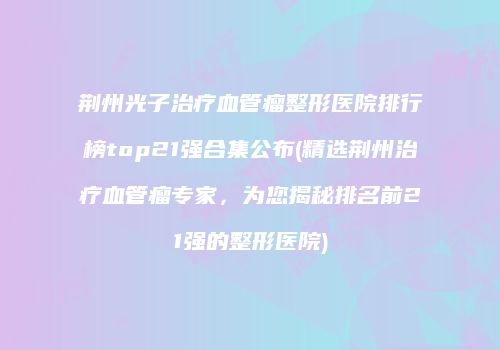 荆州光子治疗血管瘤整形医院排行榜top21强合集公布(精选荆州治疗血管瘤专家，为您揭秘排名前21强的整形医院)