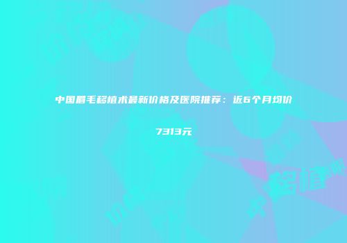 中国眉毛移植术最新价格及医院推荐：近6个月均价7313元