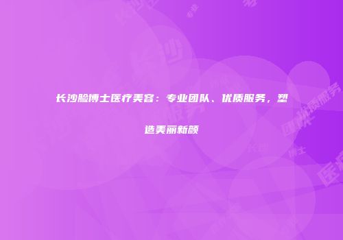 长沙脸博士医疗美容：专业团队、优质服务，塑造美丽新颜