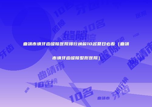 曲靖市填牙齿缝隙医院排行榜前10名夏日必看（曲靖市填牙齿缝隙整形医院）
