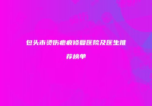 包头市烫伤疤痕修复医院及医生推荐榜单
