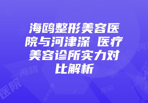 海鸥整形美容医院与河津深媄医疗美容诊所实力对比解析