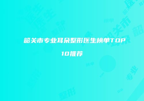 韶关市专业耳朵整形医生榜单TOP10推荐