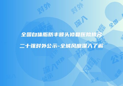 全国自体脂肪丰额头修复医院排名二十强对外公示-全城风靡深入了解