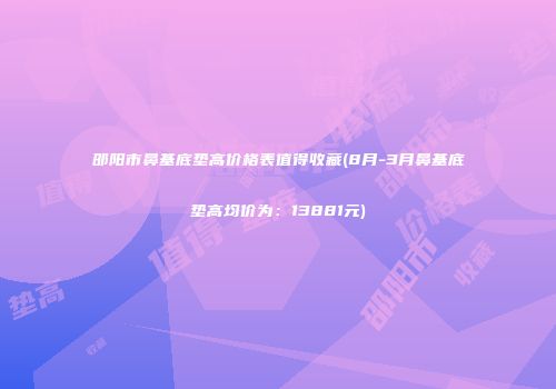 邵阳市鼻基底垫高价格表值得收藏(8月-3月鼻基底垫高均价为：13881元)