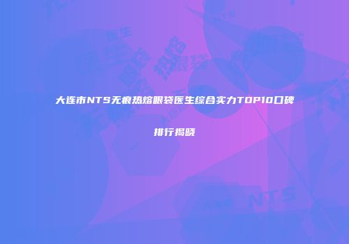 大连市NTS无痕热熔眼袋医生综合实力TOP10口碑排行揭晓