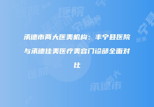 承德市两大医美机构：丰宁县医院与承德佳美医疗美容门诊部全面对比