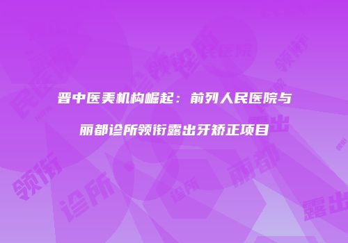 晋中医美机构崛起：前列人民医院与丽都诊所领衔露出牙矫正项目