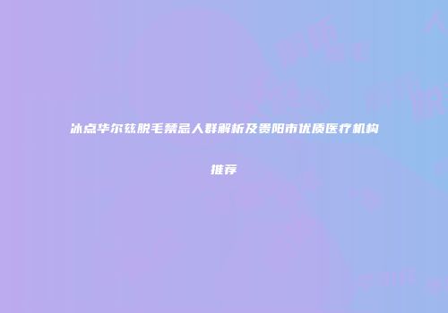 冰点华尔兹脱毛禁忌人群解析及贵阳市优质医疗机构推荐