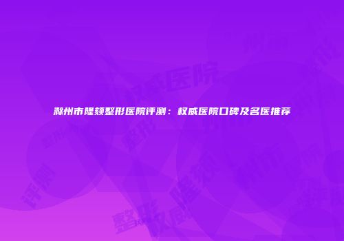 滁州市隆颏整形医院评测：权威医院口碑及名医推荐
