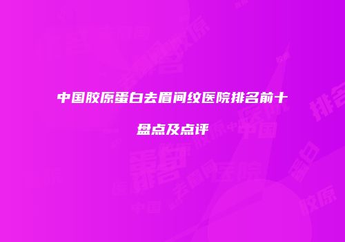 中国胶原蛋白去眉间纹医院排名前十盘点及点评