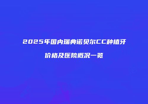 2025年国内瑞典诺贝尔CC种植牙价格及医院概况一览