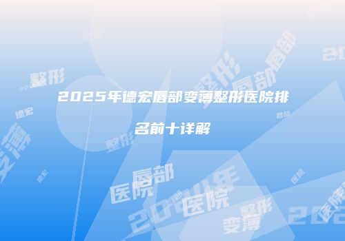 2025年德宏唇部变薄整形医院排名前十详解