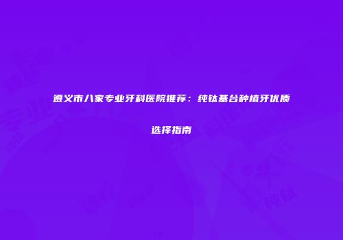 遵义市八家专业牙科医院推荐：纯钛基台种植牙优质选择指南