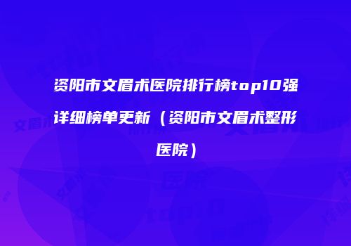资阳市文眉术医院排行榜top10强详细榜单更新（资阳市文眉术整形医院）