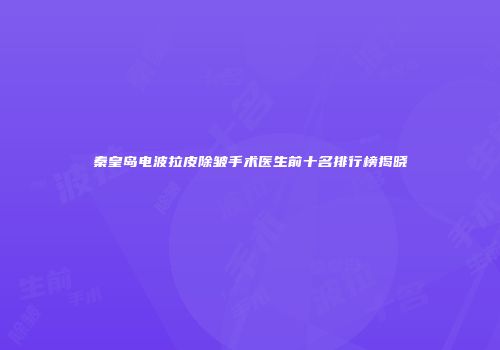 秦皇岛电波拉皮除皱手术医生前十名排行榜揭晓
