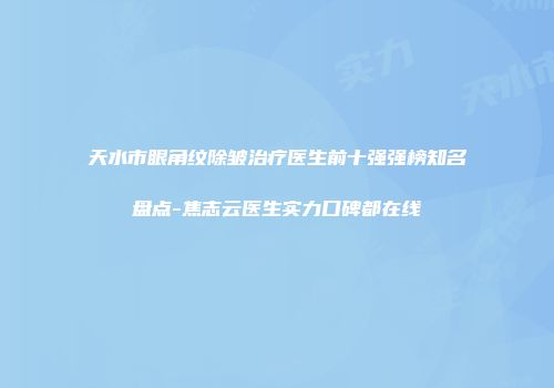 天水市眼角纹除皱治疗医生前十强强榜知名盘点-焦志云医生实力口碑都在线