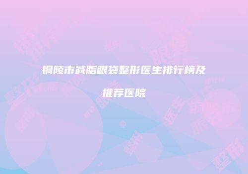 铜陵市减脂眼袋整形医生排行榜及推荐医院