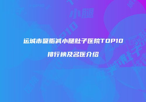 运城市吸脂减小腿肚子医院TOP10排行榜及名医介绍