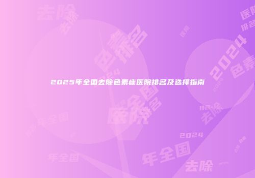 2025年全国去除色素痣医院排名及选择指南