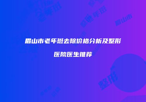 眉山市老年斑去除价格分析及整形医院医生推荐