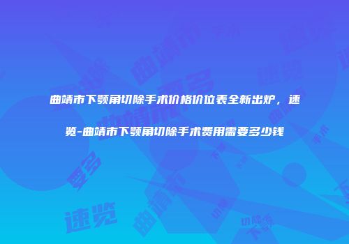 曲靖市下颚角切除手术价格价位表全新出炉，速览-曲靖市下颚角切除手术费用需要多少钱