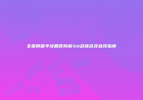 全国韩国半纹眉医院前50名排名及选择指南