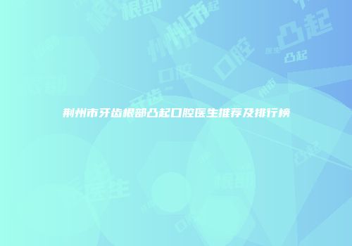 荆州市牙齿根部凸起口腔医生推荐及排行榜