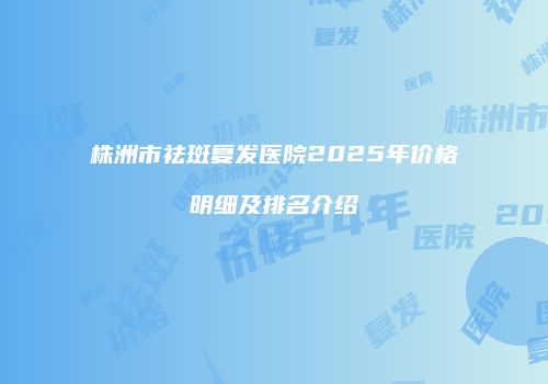 株洲市祛斑复发医院2025年价格明细及排名介绍