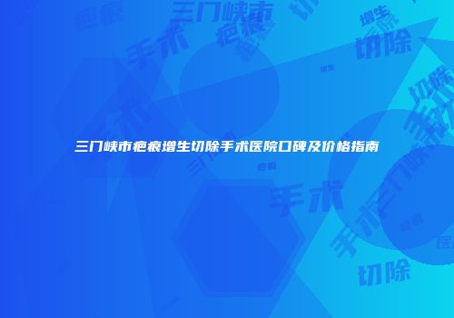 三门峡市疤痕增生切除手术医院口碑及价格指南