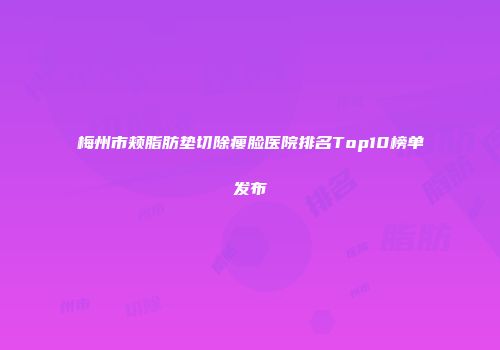 梅州市颊脂肪垫切除瘦脸医院排名Top10榜单发布