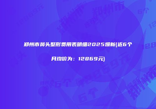 郑州市鼻头整形费用表明细2025爆新(近6个月均价为：12869元)