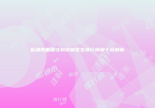 昭通市面部注射除皱医生排行榜前十名解析