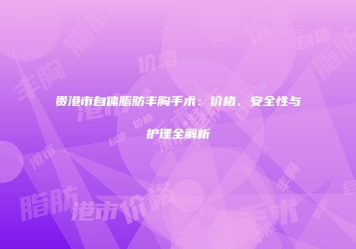 贵港市自体脂肪丰胸手术：价格、安全性与护理全解析