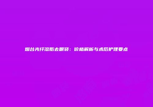 烟台光纤溶脂去眼袋：价格解析与术后护理要点